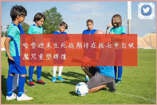 哈登迎来生死战期待在抢七中打破魔咒重塑辉煌