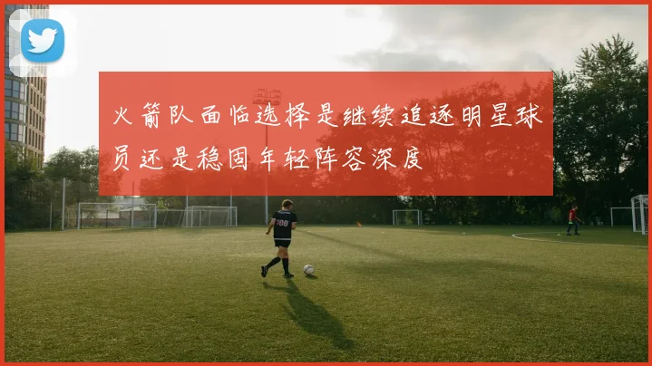 火箭队面临选择是继续追逐明星球员还是稳固年轻阵容深度