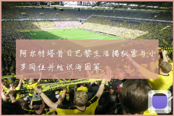 阿尔特塔昔日巴黎生活揭秘曾与小罗同住并结识海因策