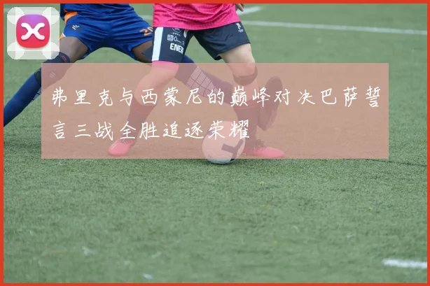 弗里克与西蒙尼的巅峰对决巴萨誓言三战全胜追逐荣耀