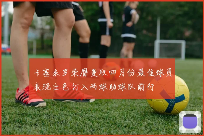 卡塞米罗荣膺曼联四月份最佳球员表现出色打入两球助球队前行