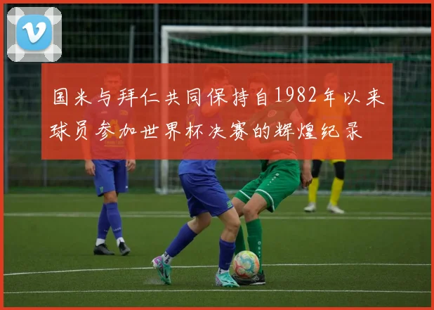 国米与拜仁共同保持自1982年以来球员参加世界杯决赛的辉煌纪录