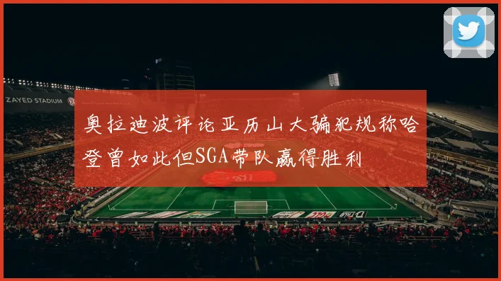 奥拉迪波评论亚历山大骗犯规称哈登曾如此但SGA带队赢得胜利