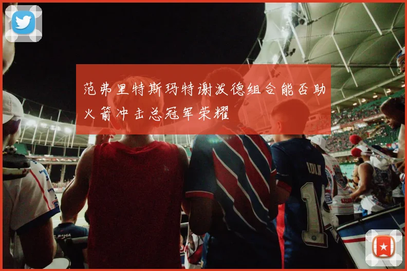 范弗里特斯玛特谢泼德组合能否助火箭冲击总冠军荣耀