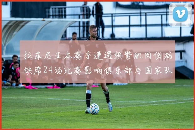 拉菲尼亚本赛季遭遇频繁肌肉伤病缺席24场比赛影响俱乐部与国家队表现