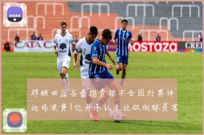 邓顿回应吝啬指责称不会因外界评论而浪费1亿并承认未让双向球员客场是失误