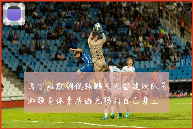 马宁幽默调侃韩鹏王大雷建议队员加强身体素质避免踢到自己身上