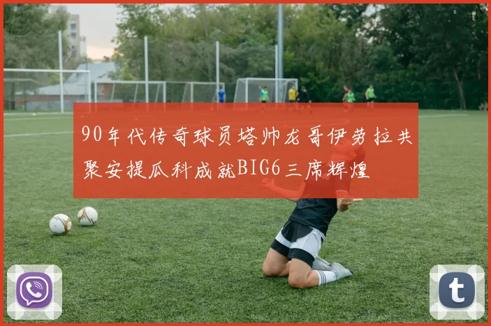90年代传奇球员塔帅龙哥伊劳拉共聚安提瓜科成就BIG6三席辉煌