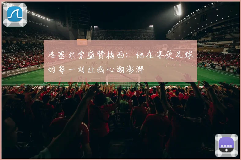洛塞尔索盛赞梅西：他在享受足球的每一刻让我心潮澎湃
