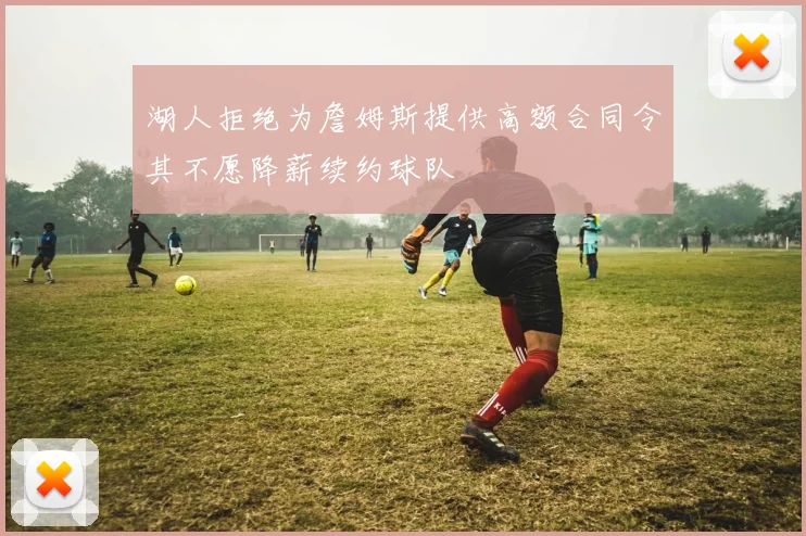 湖人拒绝为詹姆斯提供高额合同令其不愿降薪续约球队
