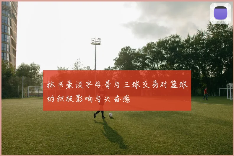 林书豪谈字母哥与三球交易对篮球的积极影响与兴奋感
