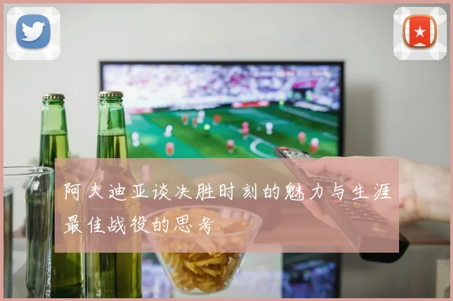 阿夫迪亚谈决胜时刻的魅力与生涯最佳战役的思考