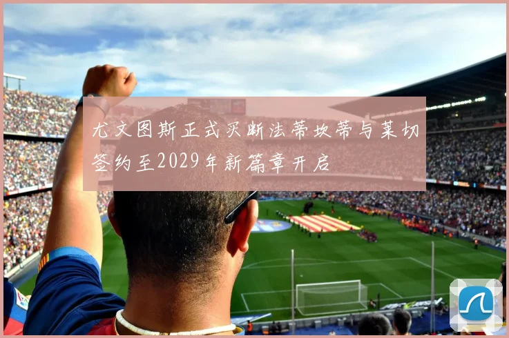 尤文图斯正式买断法蒂坎蒂与莱切签约至2029年新篇章开启