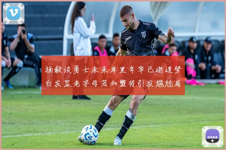 杨毅谈勇士未来库里年华已逝追梦白发显老字母若加盟将引发尴尬局面