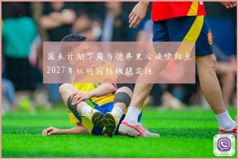 国米计划下周与德弗里洽谈续约至2027年以巩固防线稳定性