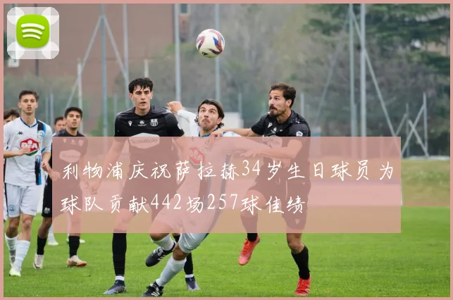利物浦庆祝萨拉赫34岁生日球员为球队贡献442场257球佳绩