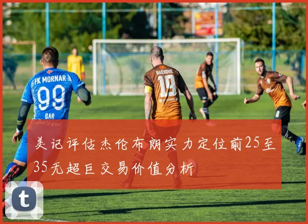 美记评估杰伦布朗实力定位前25至35无超巨交易价值分析