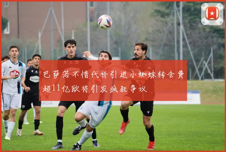 巴萨若不惜代价引进小蜘蛛转会费超11亿欧将引发疯狂争议