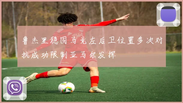 鲁杰里稳固马竞左后卫位置多次对抗成功限制亚马尔发挥