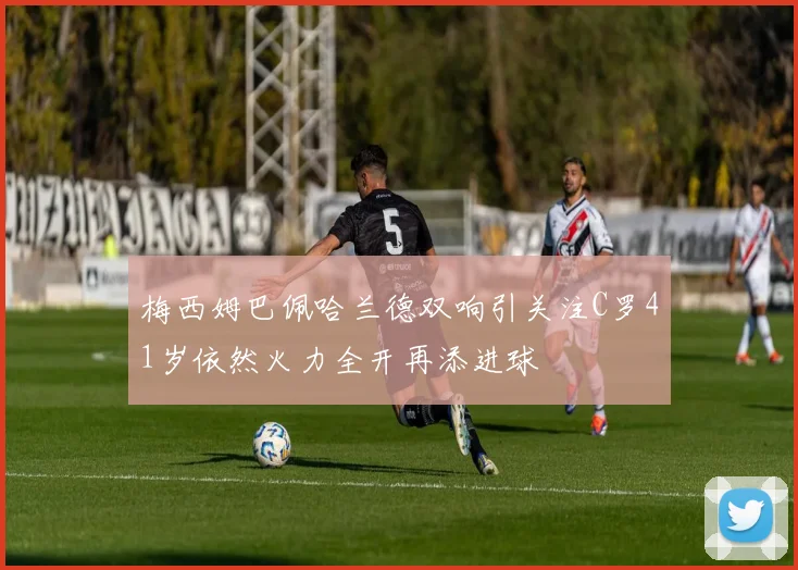梅西姆巴佩哈兰德双响引关注C罗41岁依然火力全开再添进球