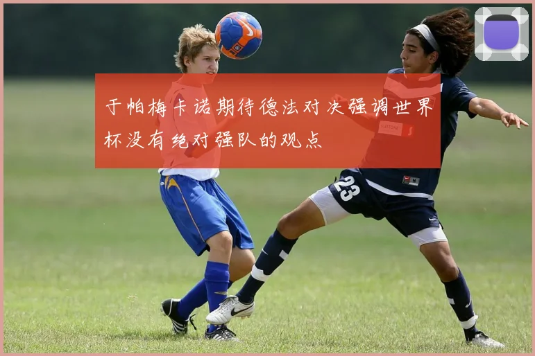 于帕梅卡诺期待德法对决强调世界杯没有绝对强队的观点