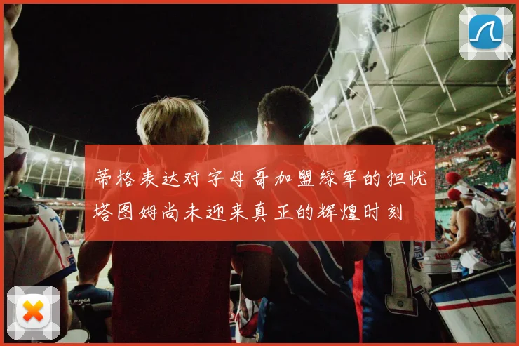 蒂格表达对字母哥加盟绿军的担忧塔图姆尚未迎来真正的辉煌时刻